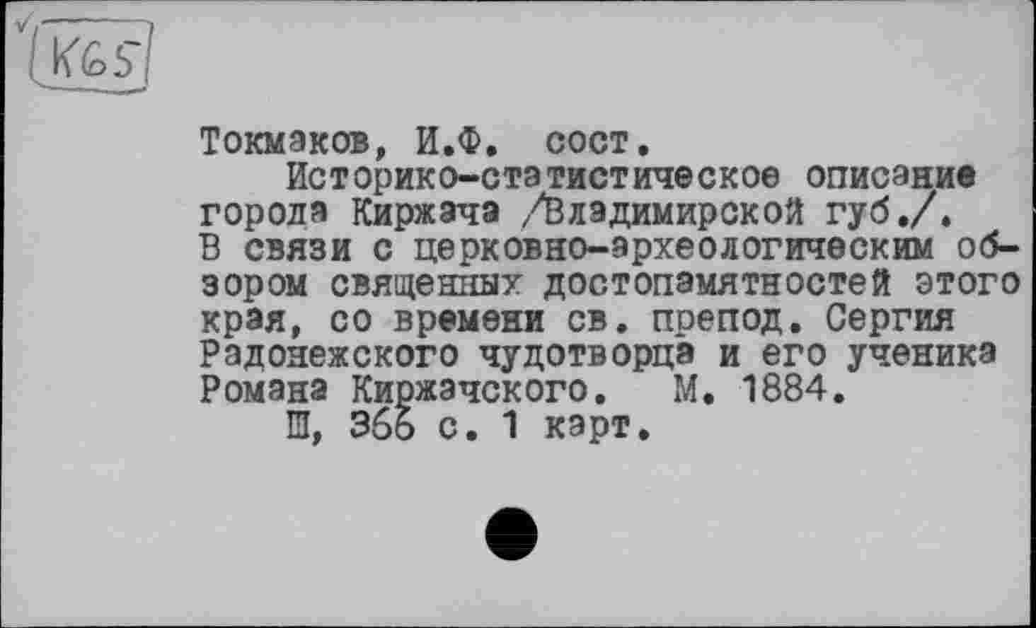 ﻿Токмаков, И.Ф. сост.
Историко-статистическое описание города Киржача /Владимирской губ,/» В связи с церковно-археологическим обзором священных достопамятностей этого края, со времени св. препод. Сергия Радонежского чудотворца и его ученика Романа Киржэчского. М. 1884.
Ш, Збо с. 1 карт.